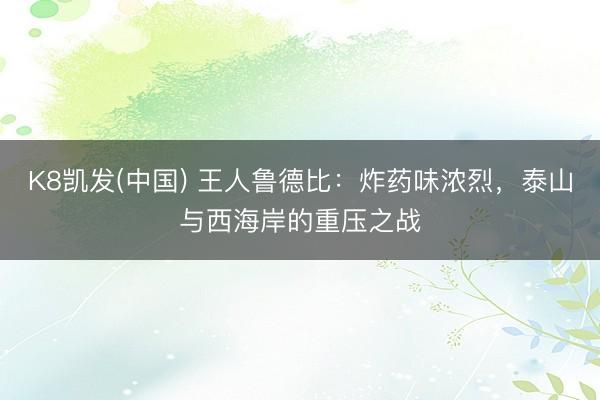 K8凯发(中国) 王人鲁德比：炸药味浓烈，泰山与西海岸的重压之战