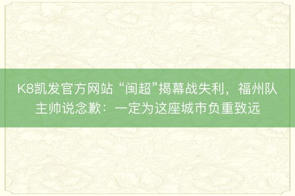 K8凯发官方网站 “闽超”揭幕战失利，福州队主帅说念歉：一定为这座城市负重致远