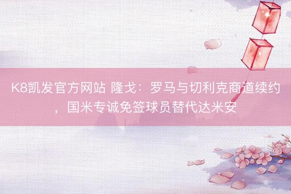K8凯发官方网站 隆戈:罗马与切利克商道续约,国米专诚免签球员替代达米安