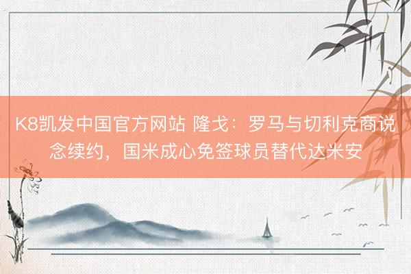 K8凯发中国官方网站 隆戈：罗马与切利克商说念续约，国米成心免签球员替代达米安