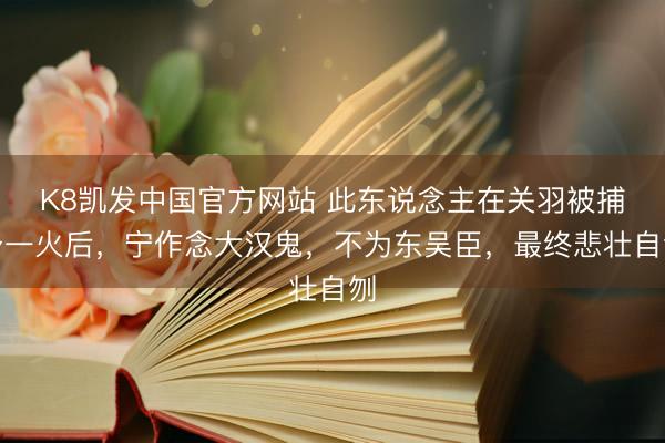 K8凯发中国官方网站 此东说念主在关羽被捕身一火后，宁作念大汉鬼，不为东吴臣，最终悲壮自刎