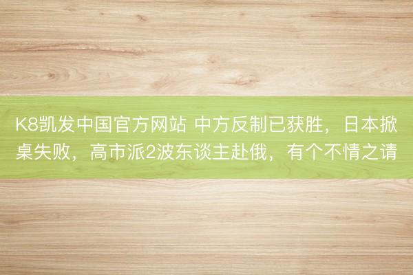 K8凯发中国官方网站 中方反制已获胜，日本掀桌失败，高市派2波东谈主赴俄，有个不情之请