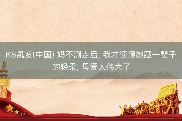 K8凯发(中国) 妈不测走后， 我才读懂她藏一辈子的轻柔， 母爱太伟大了
