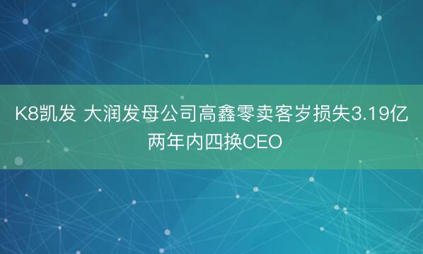 K8凯发 大润发母公司高鑫零卖客岁损失3.19亿 两年内四换CEO
