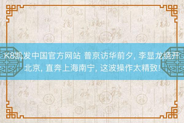 K8凯发中国官方网站 普京访华前夕， 李显龙绕开北京， 直奔上海南宁， 这波操作太精致!