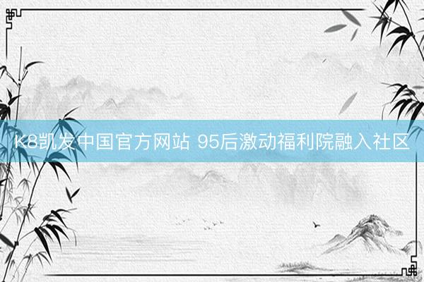 K8凯发中国官方网站 95后激动福利院融入社区