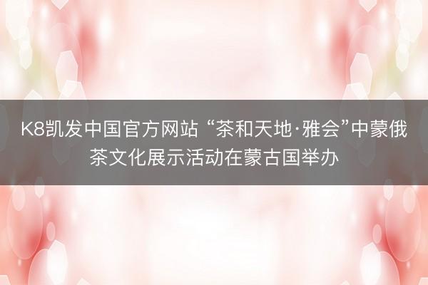 K8凯发中国官方网站 “茶和天地·雅会”中蒙俄茶文化展示活动在蒙古国举办