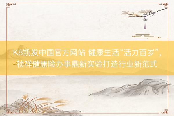 K8凯发中国官方网站 健康生活“活力百岁”，祯祥健康险办事鼎新实验打造行业新范式