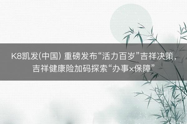 K8凯发(中国) 重磅发布“活力百岁”吉祥决策，吉祥健康险加码探索“办事×保障”