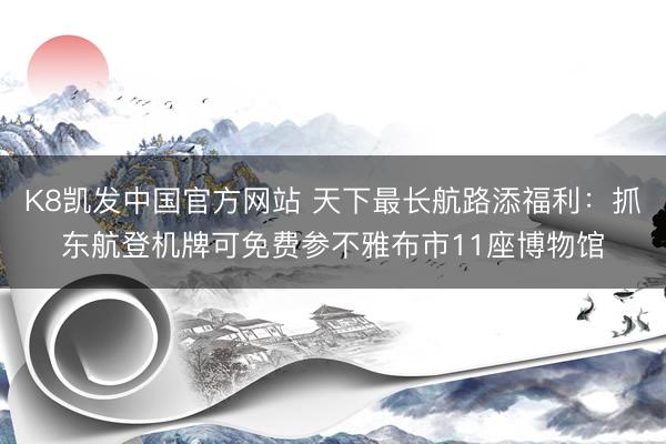 K8凯发中国官方网站 天下最长航路添福利：抓东航登机牌可免费参不雅布市11座博物馆