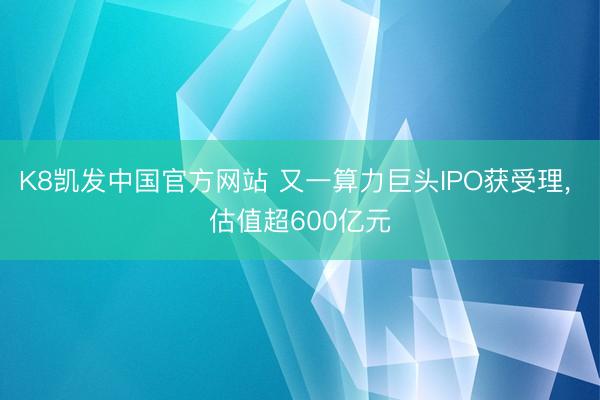K8凯发中国官方网站 又一算力巨头IPO获受理， 估值超600亿元