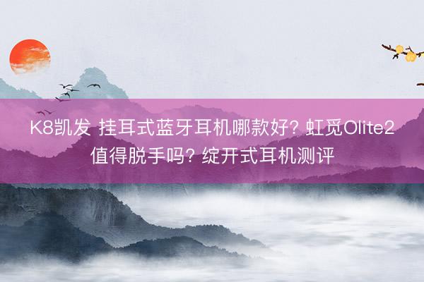 K8凯发 挂耳式蓝牙耳机哪款好? 虹觅Olite2值得脱手吗? 绽开式耳机测评