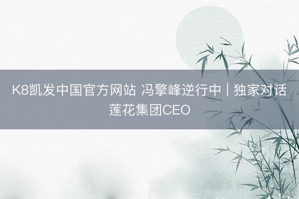 K8凯发中国官方网站 冯擎峰逆行中 | 独家对话莲花集团CEO