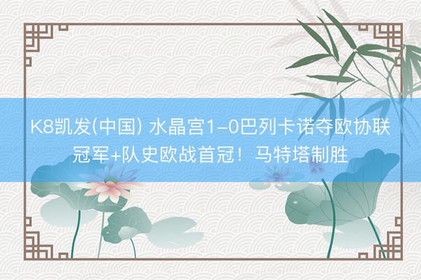 K8凯发(中国) 水晶宫1-0巴列卡诺夺欧协联冠军+队史欧战首冠！马特塔制胜