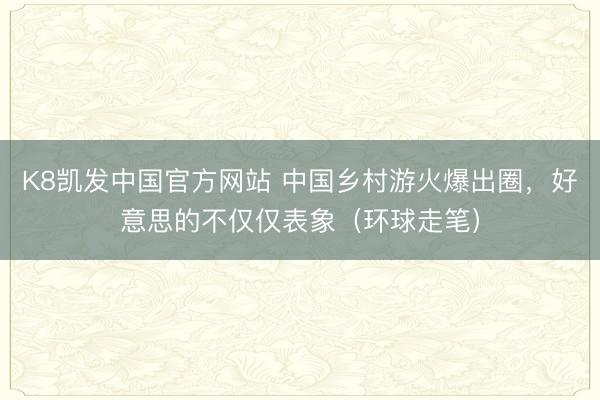 K8凯发中国官方网站 中国乡村游火爆出圈，好意思的不仅仅表象（环球走笔）