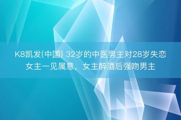 K8凯发(中国) 32岁的中医男主对28岁失恋女主一见属意，女主醉酒后强吻男主