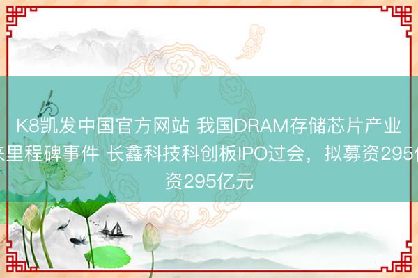 K8凯发中国官方网站 我国DRAM存储芯片产业迎来里程碑事件 长鑫科技科创板IPO过会，拟募资295亿元
