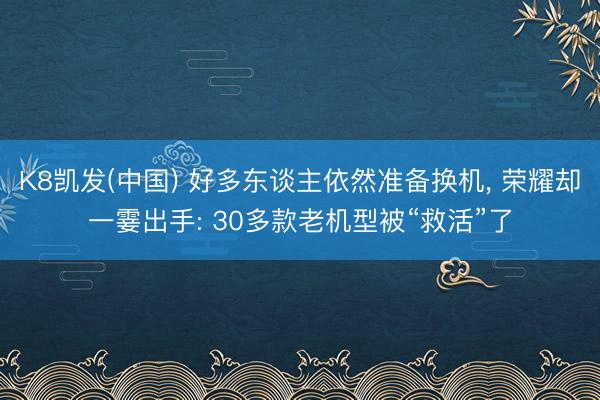 K8凯发(中国) 好多东谈主依然准备换机， 荣耀却一霎出手: 30多款老机型被“救活”了