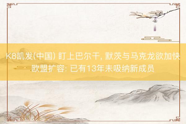 K8凯发(中国) 盯上巴尔干， 默茨与马克龙欲加快欧盟扩容: 已有13年未吸纳新成员