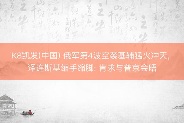 K8凯发(中国) 俄军第4波空袭基辅猛火冲天, 泽连斯基缩手缩脚: 肯求与普京会晤