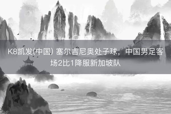 K8凯发(中国) 塞尔吉尼奥处子球，中国男足客场2比1降服新加坡队