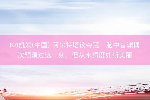 K8凯发(中国) 阿尔特塔谈夺冠：脑中曾渊博次预演过这一刻，但从未猜度如斯美丽