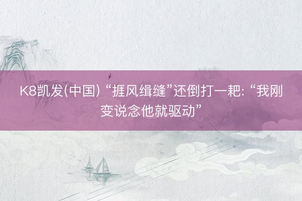 K8凯发(中国) “捱风缉缝”还倒打一耙: “我刚变说念他就驱动”