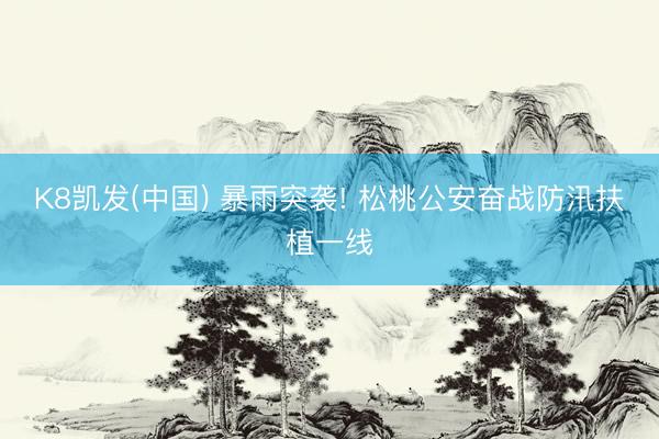 K8凯发(中国) 暴雨突袭! 松桃公安奋战防汛扶植一线