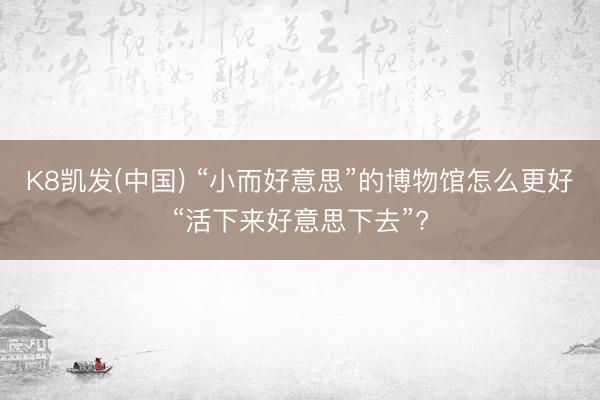 K8凯发(中国) “小而好意思”的博物馆怎么更好“活下来好意思下去”?
