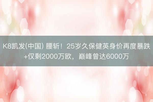 K8凯发(中国) 腰斩！25岁久保健英身价再度暴跌+仅剩2000万欧，巅峰曾达6000万