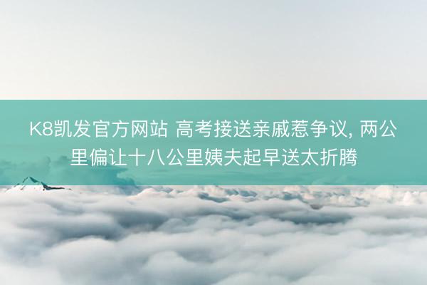 K8凯发官方网站 高考接送亲戚惹争议， 两公里偏让十八公里姨夫起早送太折腾