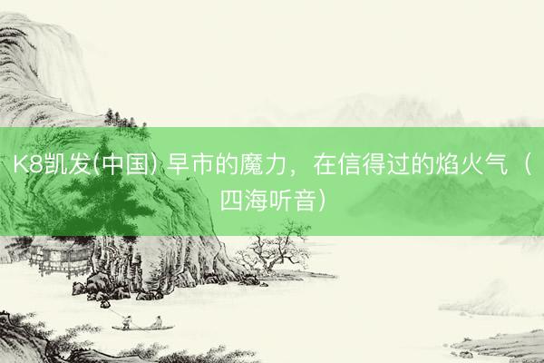 K8凯发(中国) 早市的魔力，在信得过的焰火气（四海听音）