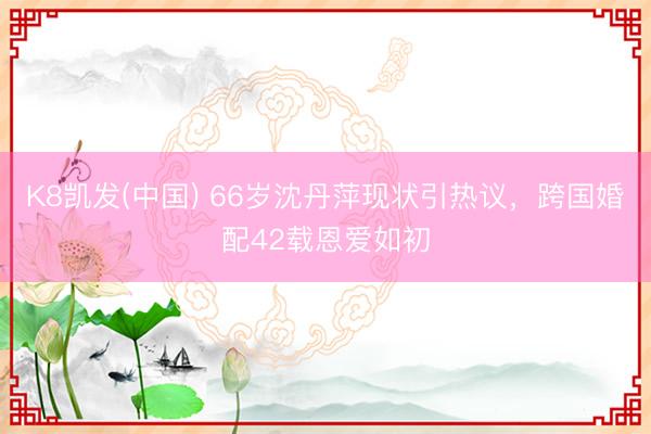 K8凯发(中国) 66岁沈丹萍现状引热议，跨国婚配42载恩爱如初