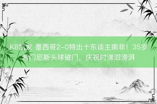 K8凯发 墨西哥2-0特出十东谈主南非！35岁希门尼斯头球破门，庆祝时涕泗滂湃