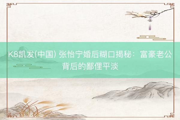 K8凯发(中国) 张怡宁婚后糊口揭秘：富豪老公背后的鄙俚平淡