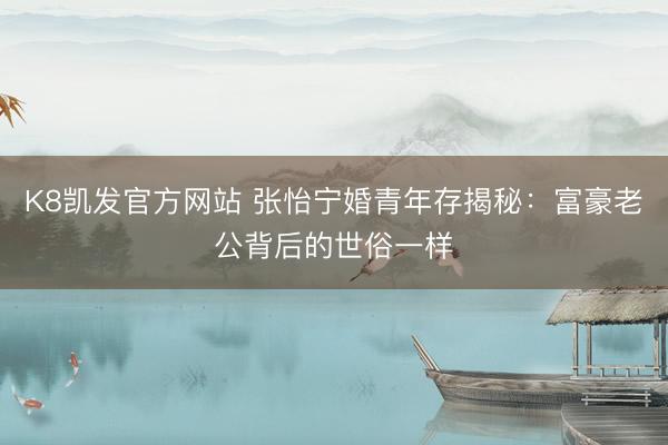 K8凯发官方网站 张怡宁婚青年存揭秘：富豪老公背后的世俗一样
