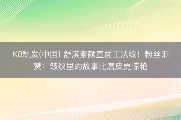 K8凯发(中国) 舒淇素颜直面王法纹!粉丝泪赞:皱纹里的故事比磨皮更惊艳