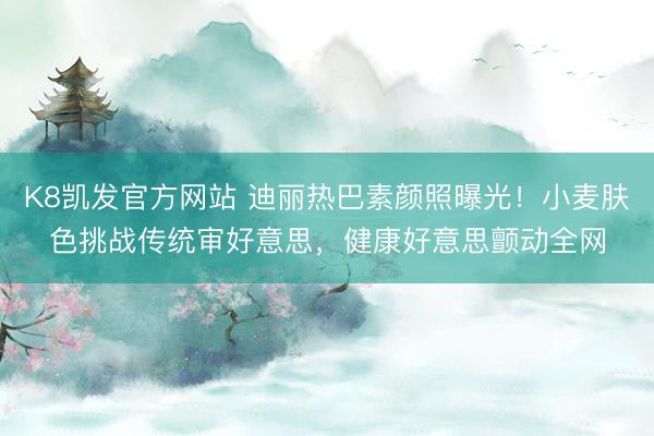 K8凯发官方网站 迪丽热巴素颜照曝光!小麦肤色挑战传统审好意思,健康好意思颤动全网