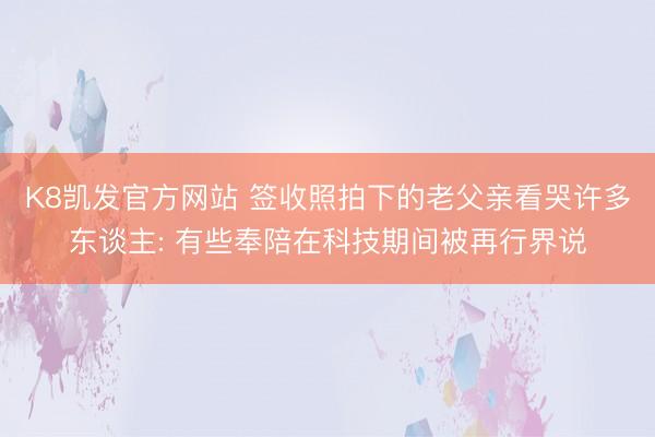 K8凯发官方网站 签收照拍下的老父亲看哭许多东谈主: 有些奉陪在科技期间被再行界说