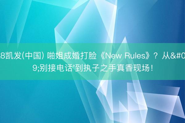 K8凯发(中国) 啪姐成婚打脸《New Rules》？从'别接电话'到执子之手真香现场！