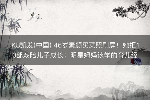 K8凯发(中国) 46岁素颜买菜照刷屏！她拒10部戏陪儿子成长：明星姆妈该学的育儿经