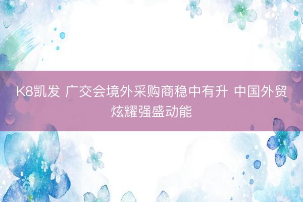K8凯发 广交会境外采购商稳中有升 中国外贸炫耀强盛动能