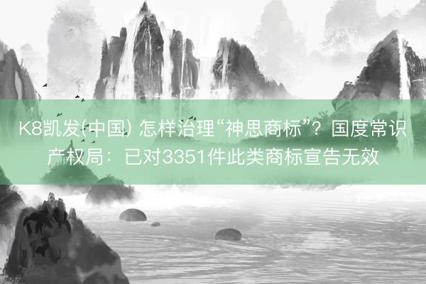 K8凯发(中国) 怎样治理“神思商标”？国度常识产权局：已对3351件此类商标宣告无效
