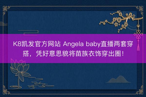 K8凯发官方网站 Angela baby直播两套穿搭，凭好意思貌将苗族衣饰穿出圈！