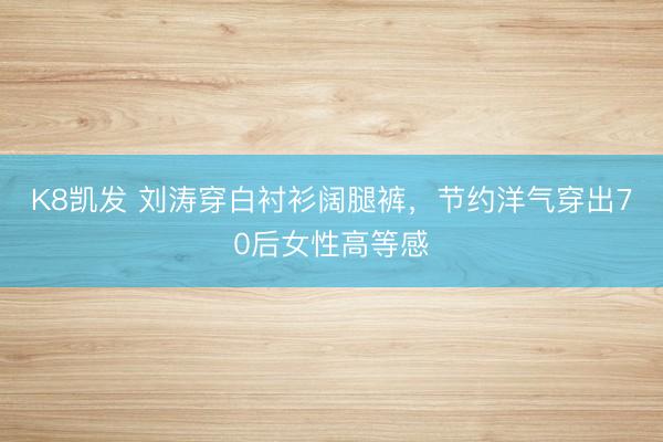 K8凯发 刘涛穿白衬衫阔腿裤，节约洋气穿出70后女性高等感