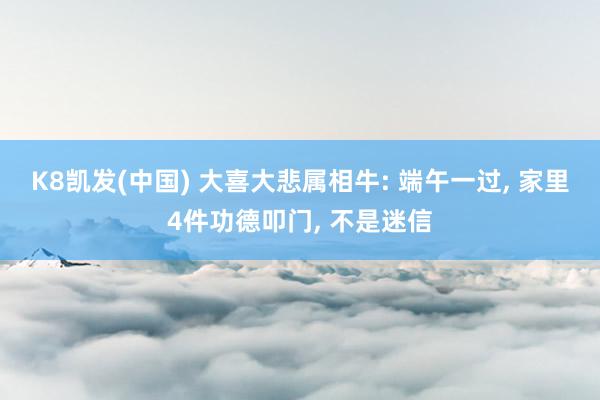K8凯发(中国) 大喜大悲属相牛: 端午一过， 家里4件功德叩门， 不是迷信