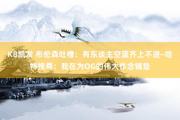 K8凯发 布伦森吐槽：有东谈主空篮齐上不进~哈特挽尊：我在为OG的伟大作念铺垫