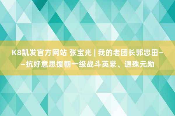 K8凯发官方网站 张宝光 | 我的老团长郭忠田——抗好意思援朝一级战斗英豪、迥殊元勋