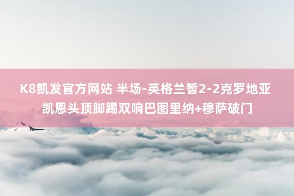 K8凯发官方网站 半场-英格兰暂2-2克罗地亚 凯恩头顶脚踢双响巴图里纳+穆萨破门