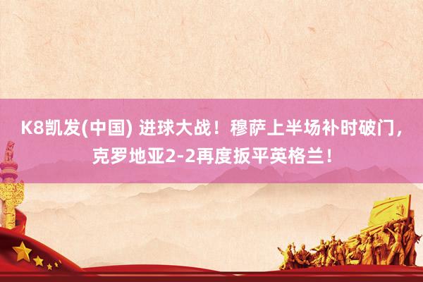 K8凯发(中国) 进球大战！穆萨上半场补时破门，克罗地亚2-2再度扳平英格兰！